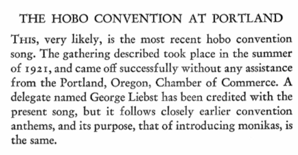 Text reads: The Hobo Convention at Portland
This, very likely, is the most recent hobo convention song. The gathering described took place in the summer of 1921, and came off successfully without any assistance from the Portland, Oregon, Chamber of Commerce. A delegate named George Liebst has been credited with the present song, but it follows closely earlier convention anthems, and its purpose, that of introducing monikas, is the same.